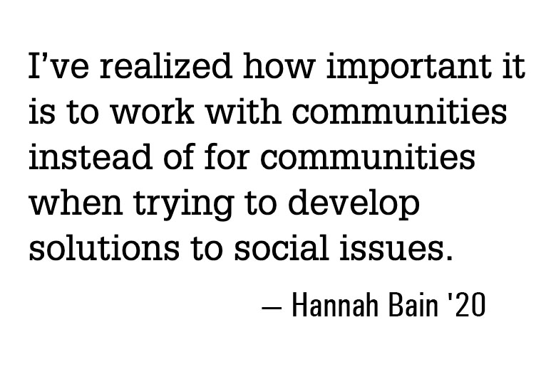 I've realized how important it is to work with communities instead of for communities when trying to develop solutions to social issues. - Hannah Bain '20