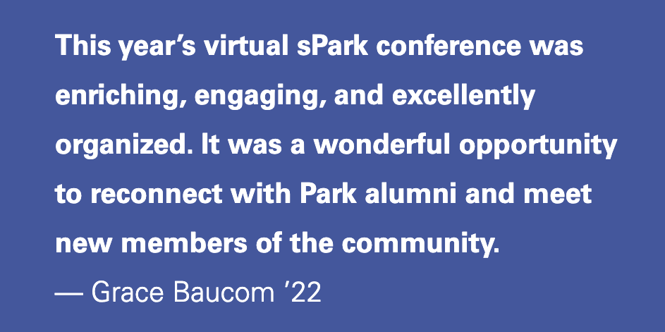 This year’s virtual sPark conference was enriching, engaging, and excellently organized. It was a wonderful opportunity to reconnect with Park alumni and meet new members of the community. — Grace Baucom ’22
